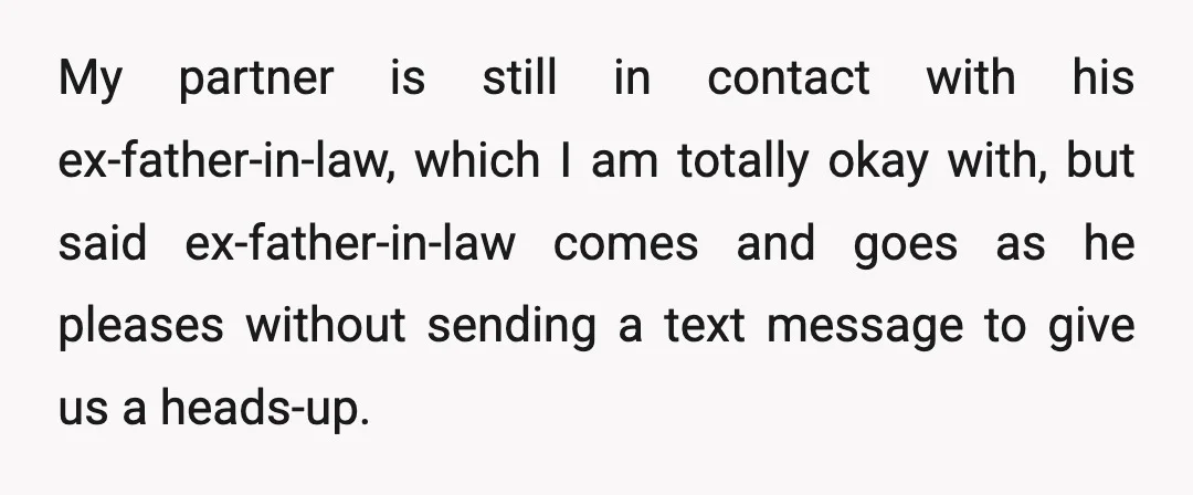 My partner is still in contact with his ex-father-in-law, which I am totally okay with, but said ex-father-in-law comes and goes as he pleases without sending a text message to...