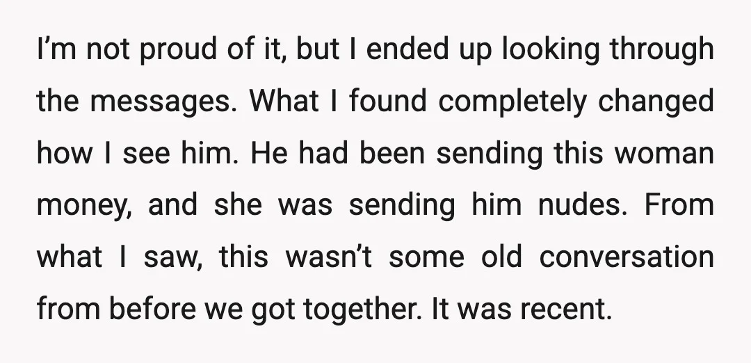 I’m not proud of it, but I ended up looking through the messages. What I found completely changed how I see him. He had been sending this woman money, and...