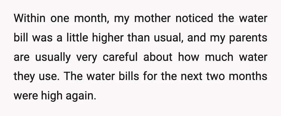 Within one month, my mother noticed the water bill was a little higher than usual, and my parents are usually very careful about how much water they use. The water...