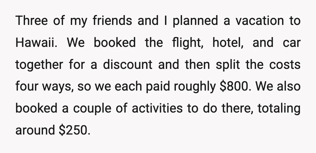 Three of my friends and I planned a vacation to Hawaii. We booked the flight, hotel, and car together for a discount and then split the costs four ways, so...