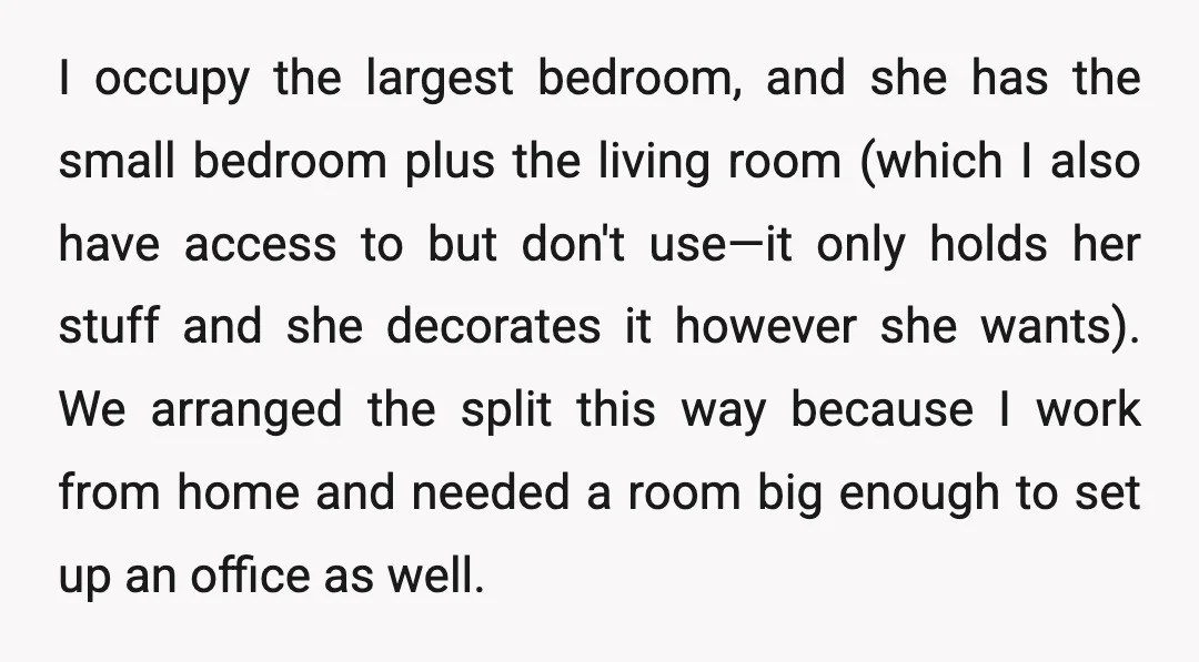 I occupy the largest bedroom, and she has the small bedroom plus the living room (which I also have access to but don't use—it only holds her stuff and she...