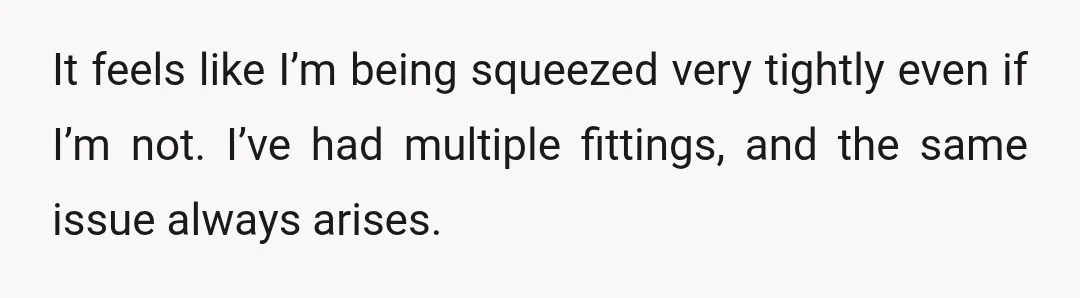 It feels like I’m being squeezed very tightly even if I’m not. I’ve had multiple fittings, and the same issue always arises.