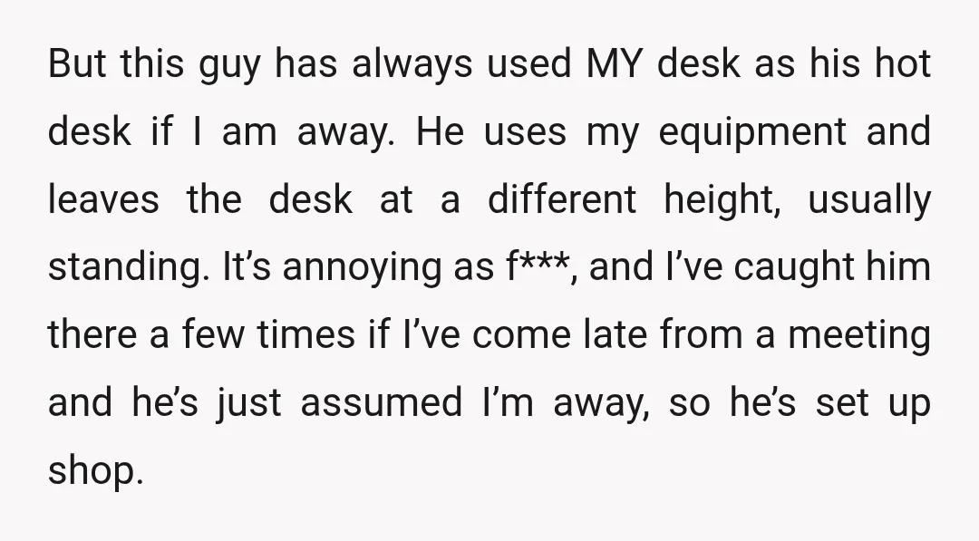 But this guy has always used MY desk as his hot desk if I am away. He uses my equipment and leaves the desk at a different height, usually standing....