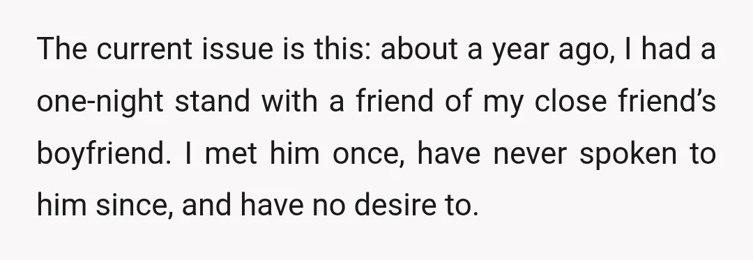 The current issue is this: about a year ago, I had a one-night stand with a friend of my close friend’s boyfriend. I met him once, have never spoken to...