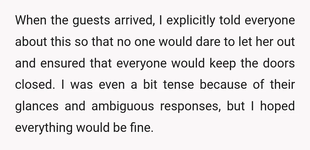 When the guests arrived, I explicitly told everyone about this so that no one would dare to let her out and ensured that everyone would keep the doors closed. I...