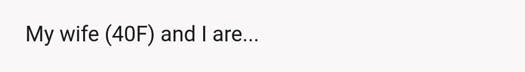 My wife (40F) and I are...