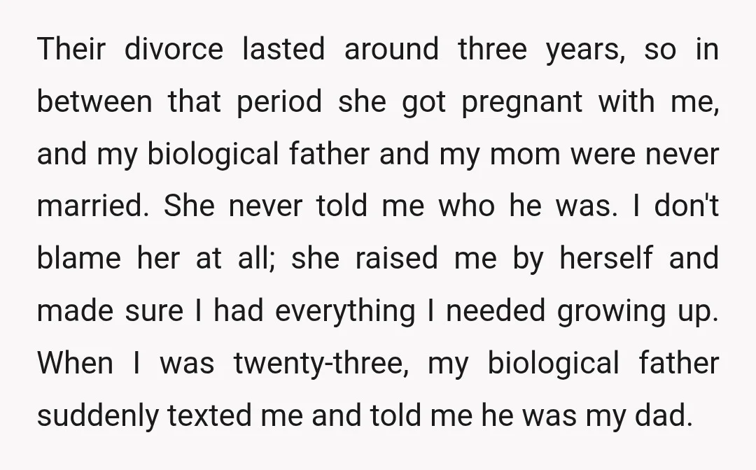 Their divorce lasted around three years, so in between that period she got pregnant with me, and my biological father and my mom were never married. She never told me...