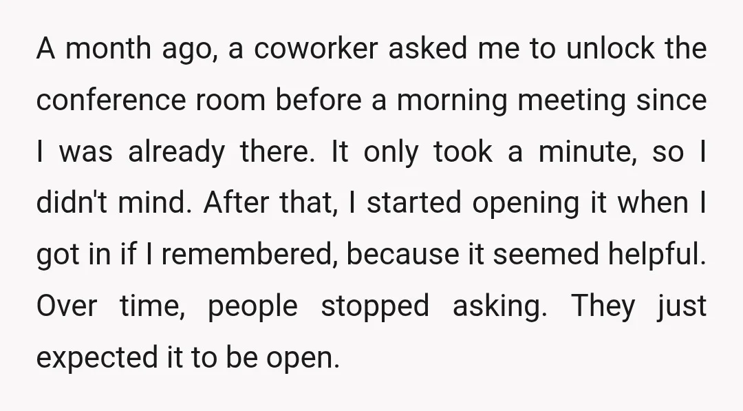 A month ago, a coworker asked me to unlock the conference room before a morning meeting since I was already there. It only took a minute, so I didn't mind....