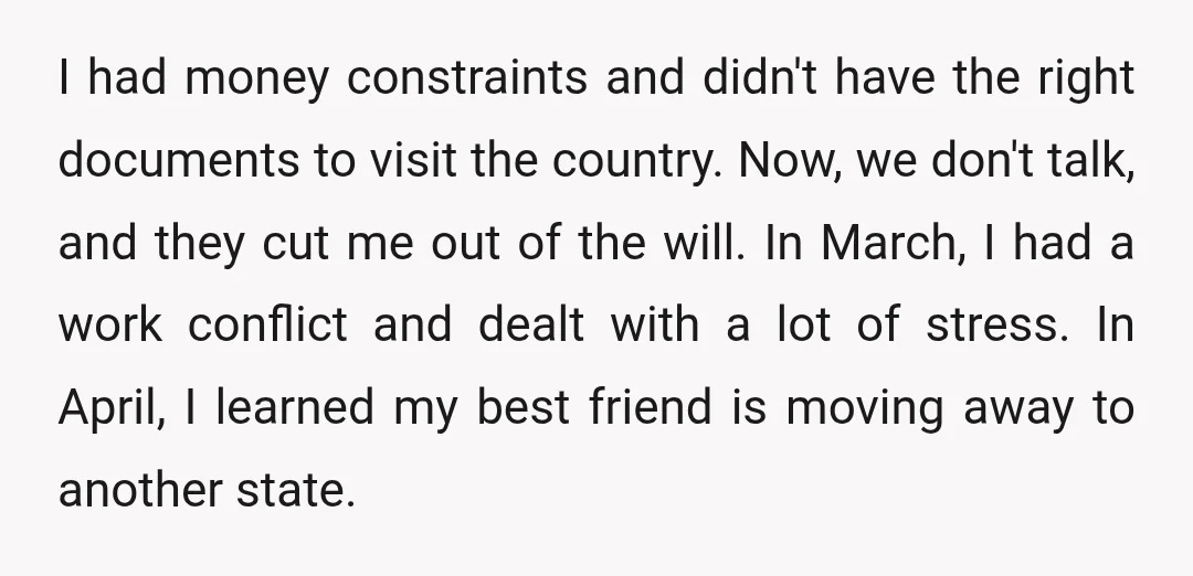 I had money constraints and didn't have the right documents to visit the country. Now, we don't talk, and they cut me out of the will. In March, I had...