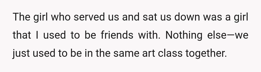 The girl who served us and sat us down was a girl that I used to be friends with. Nothing else—we just used to be in the same art class...