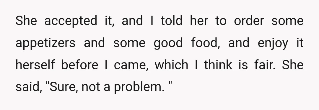 She accepted it, and I told her to order some appetizers and some good food, and enjoy it herself before I came, which I think is fair. She said, "Sure,...