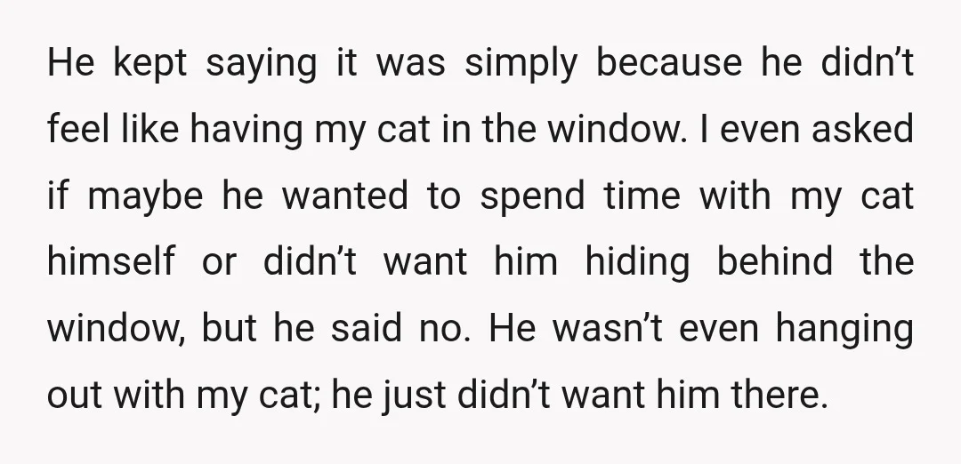 He kept saying it was simply because he didn’t feel like having my cat in the window. I even asked if maybe he wanted to spend time with my cat...