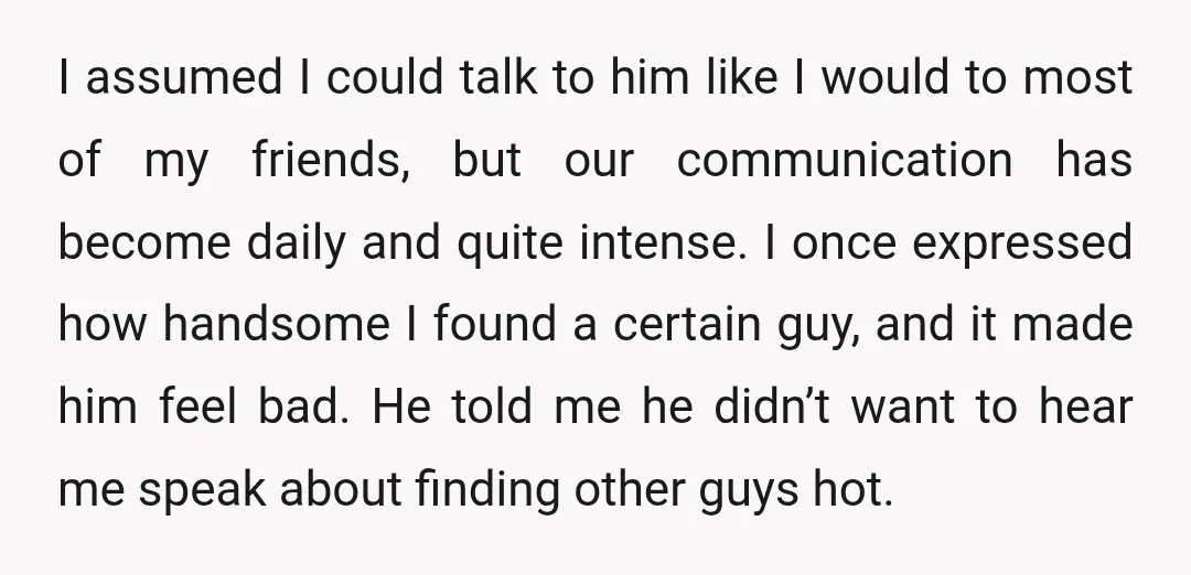 I assumed I could talk to him like I would to most of my friends, but our communication has become daily and quite intense. I once expressed how handsome I...
