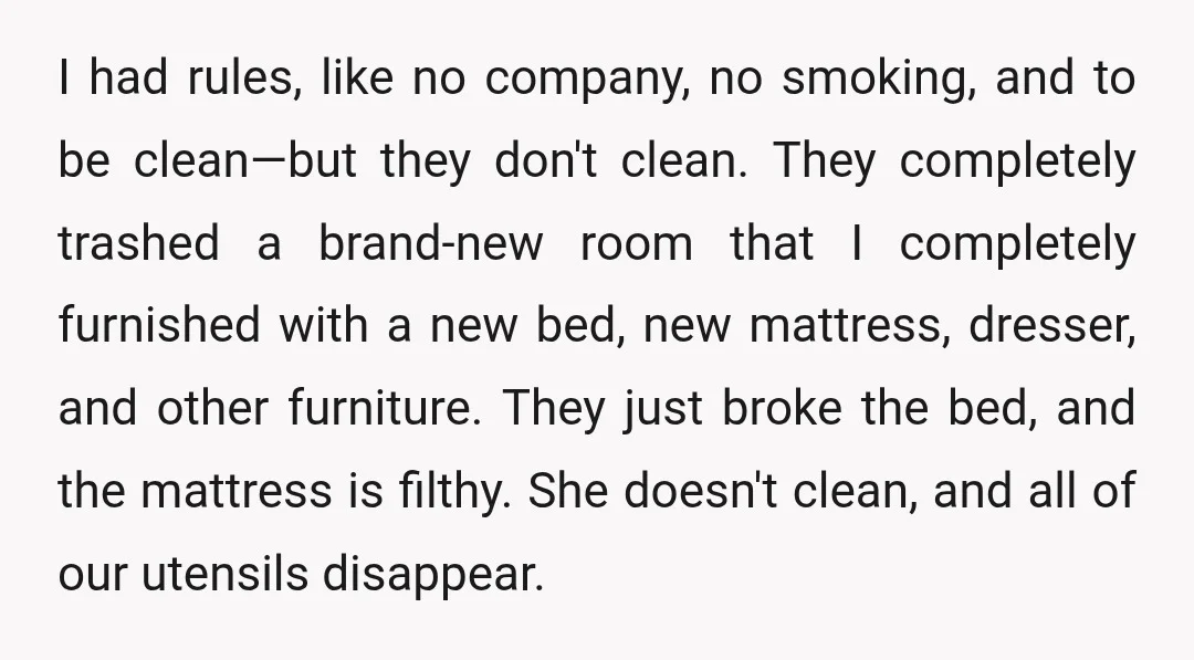 I had rules, like no company, no smoking, and to be clean—but they don't clean. They completely trashed a brand-new room that I completely furnished with a new bed, new...