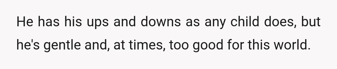 He has his ups and downs as any child does, but he's gentle and, at times, too good for this world.