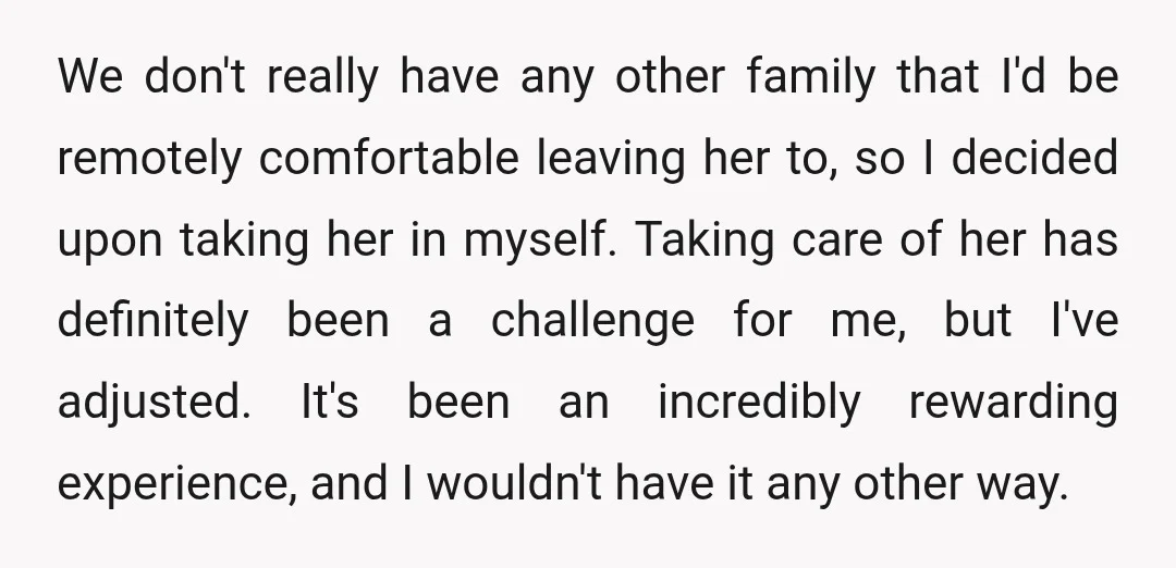 We don't really have any other family that I'd be remotely comfortable leaving her to, so I decided upon taking her in myself. Taking care of her has definitely been...