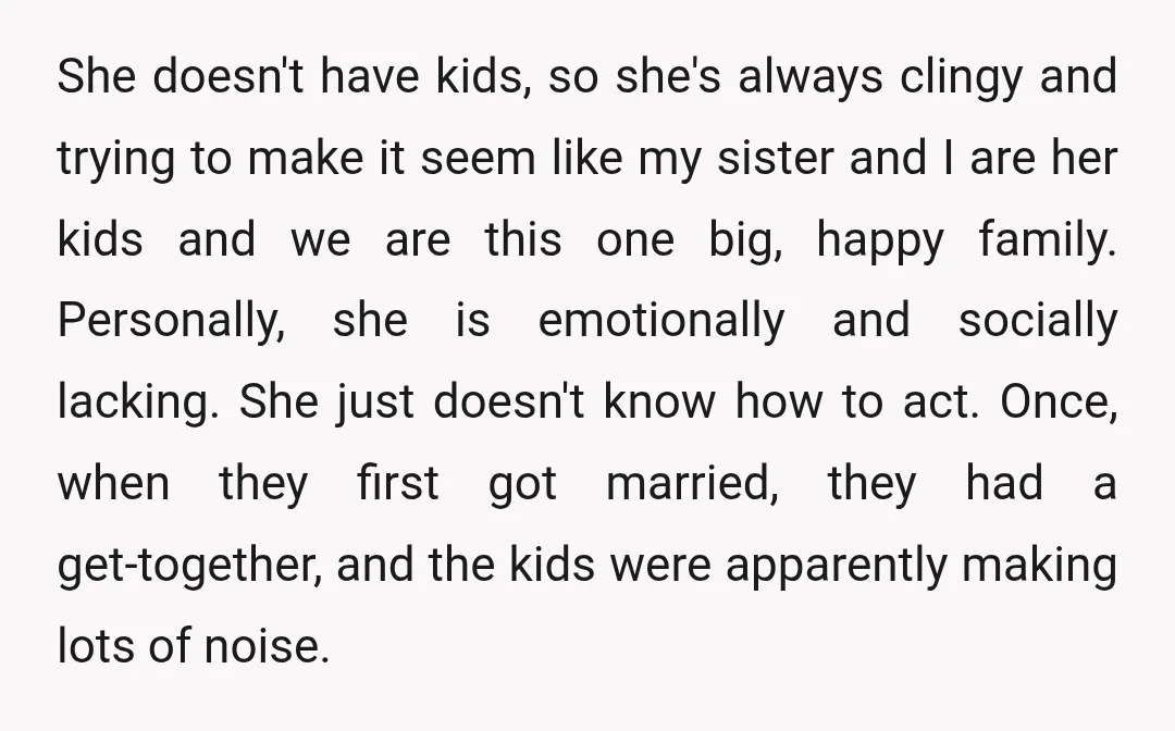 She doesn't have kids, so she's always clingy and trying to make it seem like my sister and I are her kids and we are this one big, happy family....
