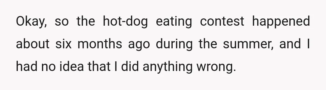 Okay, so the hot-dog eating contest happened about six months ago during the summer, and I had no idea that I did anything wrong.