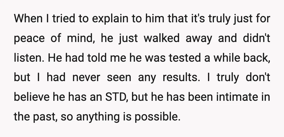 When I tried to explain to him that it's truly just for peace of mind, he just walked away and didn't listen. He had told me he was tested a...