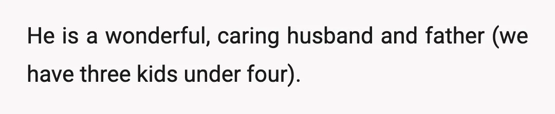 He is a wonderful, caring husband and father (we have three kids under four).