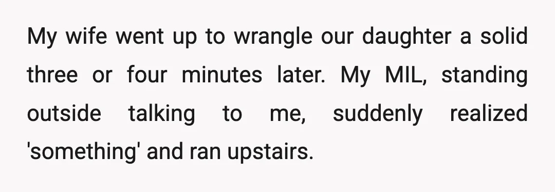 My wife went up to wrangle our daughter a solid three or four minutes later. My MIL, standing outside talking to me, suddenly realized 'something' and ran upstairs.