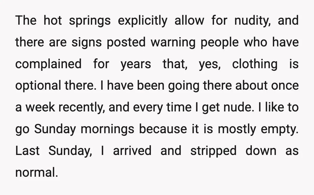 The hot springs explicitly allow for nudity, and there are signs posted warning people who have complained for years that, yes, clothing is optional there. I have been going there...