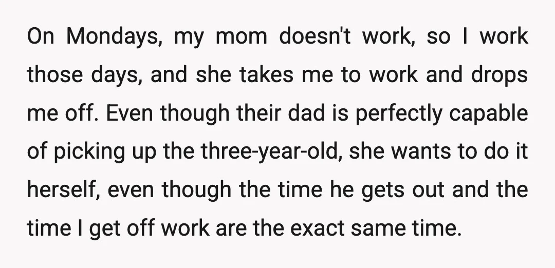 On Mondays, my mom doesn't work, so I work those days, and she takes me to work and drops me off. Even though their dad is perfectly capable of picking...