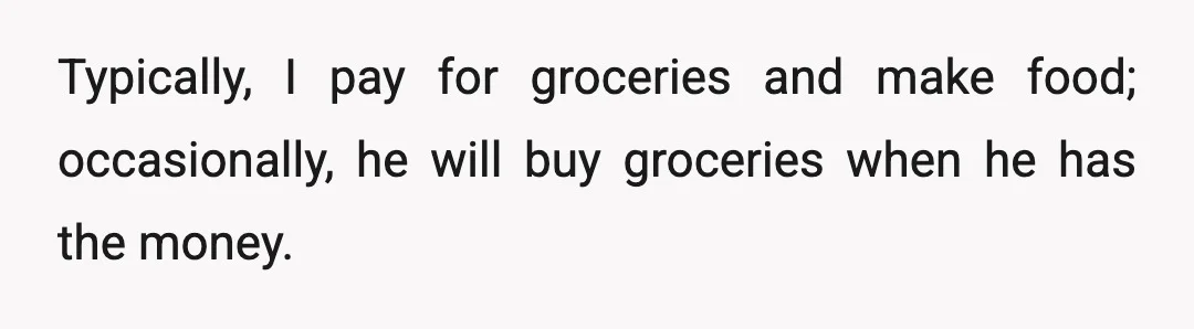Typically, I pay for groceries and make food; occasionally, he will buy groceries when he has the money.