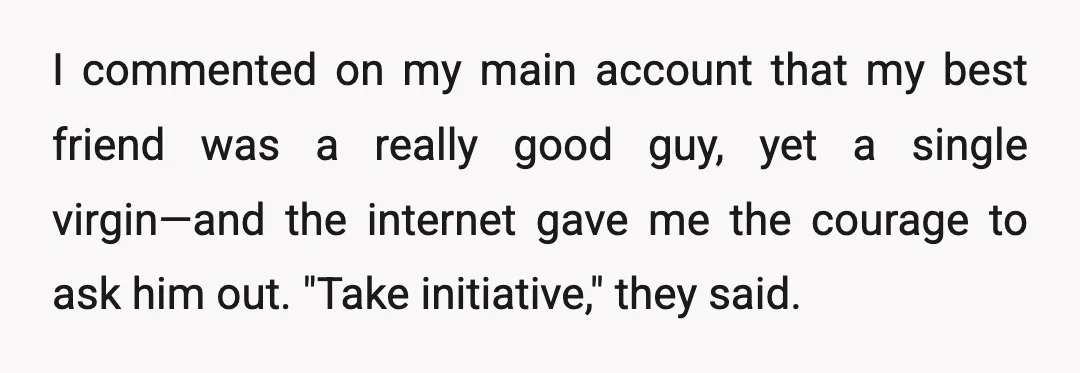 I commented on my main account that my best friend was a really good guy, yet a single virgin—and the internet gave me the courage to ask him out. "Take...