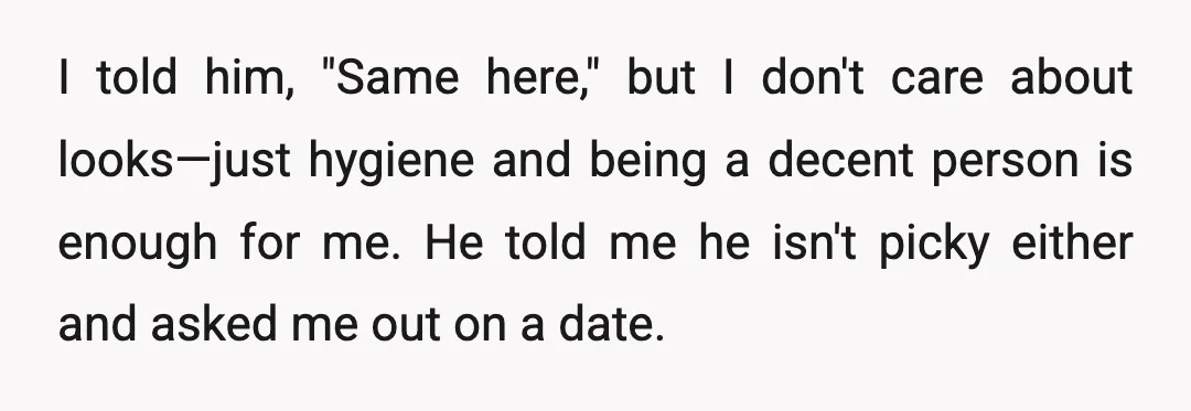 I told him, "Same here," but I don't care about looks—just hygiene and being a decent person is enough for me. He told me he isn't picky either and asked...