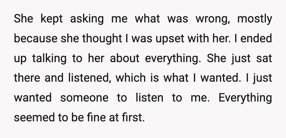She kept asking me what was wrong, mostly because she thought I was upset with her. I ended up talking to her about everything. She just sat there and listened,...