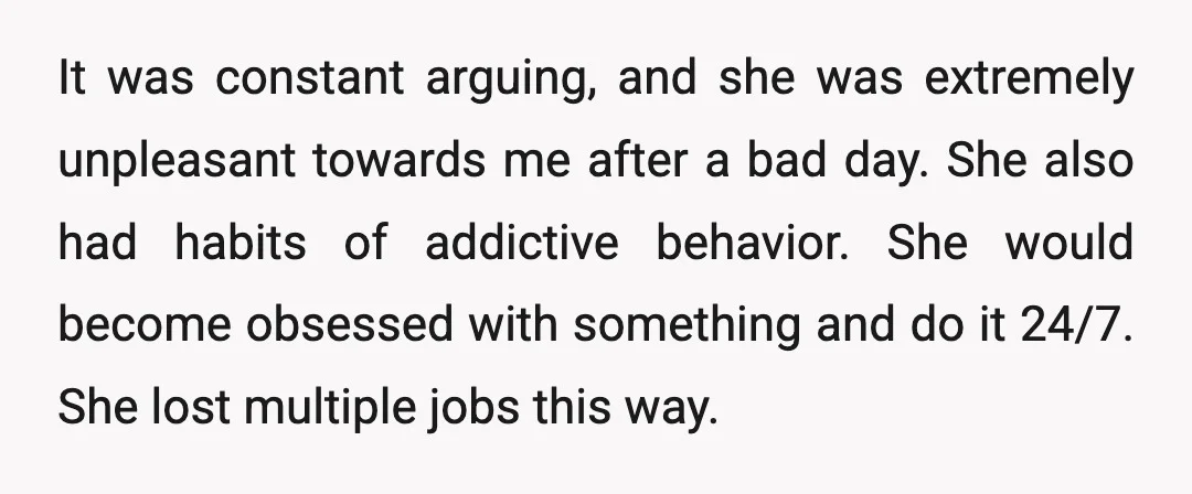 It was constant arguing, and she was extremely unpleasant towards me after a bad day. She also had habits of addictive behavior. She would become obsessed with something and do...