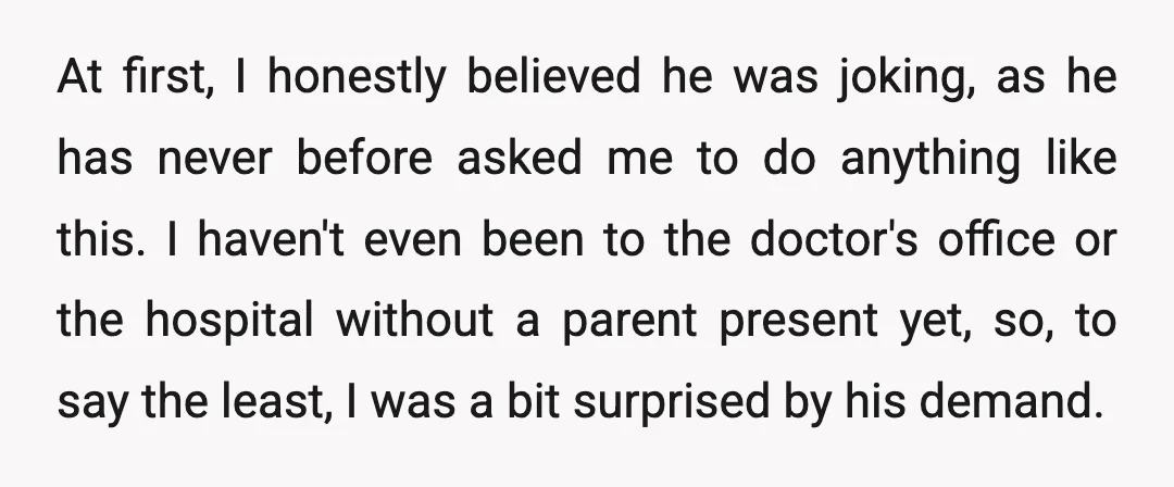 At first, I honestly believed he was joking, as he has never before asked me to do anything like this. I haven't even been to the doctor's office or the...