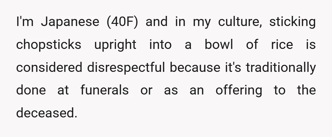 I'm Japanese (40F) and in my culture, sticking chopsticks upright into a bowl of rice is considered disrespectful because it's traditionally done at funerals or as an offering to the...