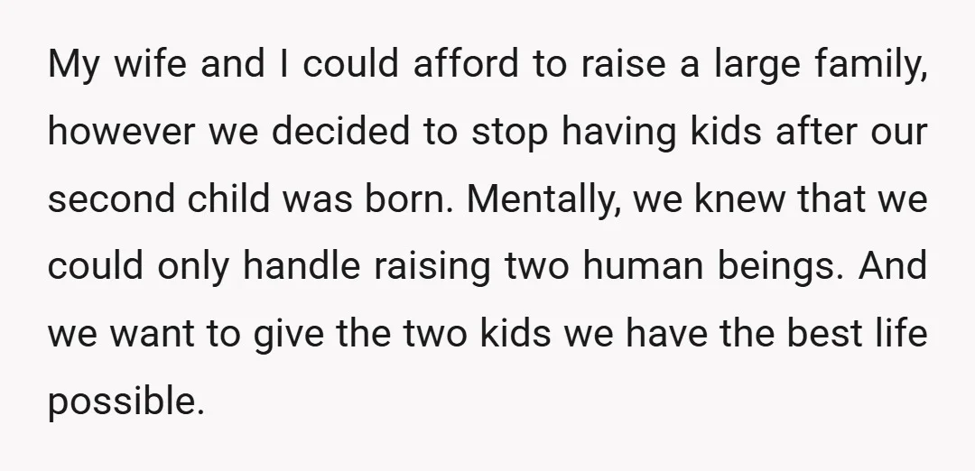 My wife and I could afford to raise a large family, however we decided to stop having kids after our second child was born. Mentally, we knew that we could...