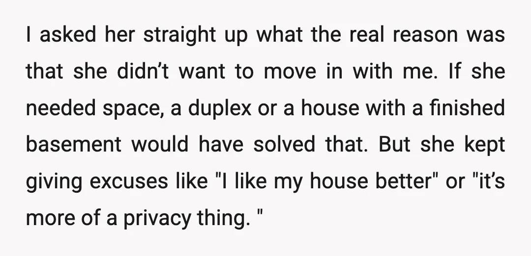 I asked her straight up what the real reason was that she didn’t want to move in with me. If she needed space, a duplex or a house with a...