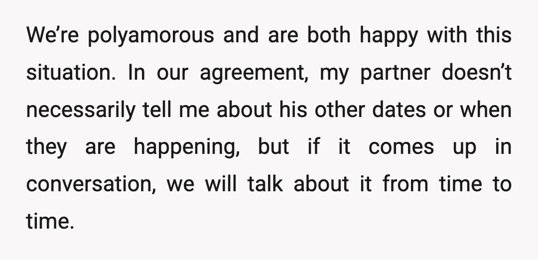 We’re polyamorous and are both happy with this situation. In our agreement, my partner doesn’t necessarily tell me about his other dates or when they are happening, but if it...