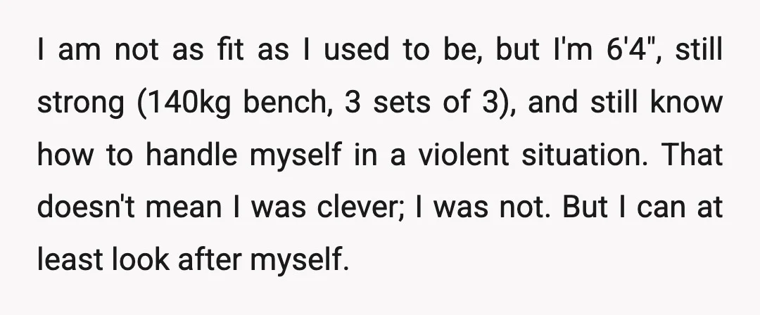 I am not as fit as I used to be, but I'm 6'4", still strong (140kg bench, 3 sets of 3), and still know how to handle myself in a...