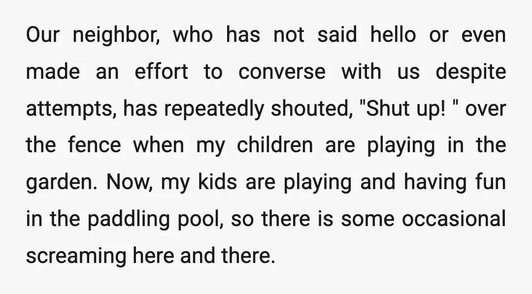 Our neighbor, who has not said hello or even made an effort to converse with us despite attempts, has repeatedly shouted, "Shut up! " over the fence when my children...