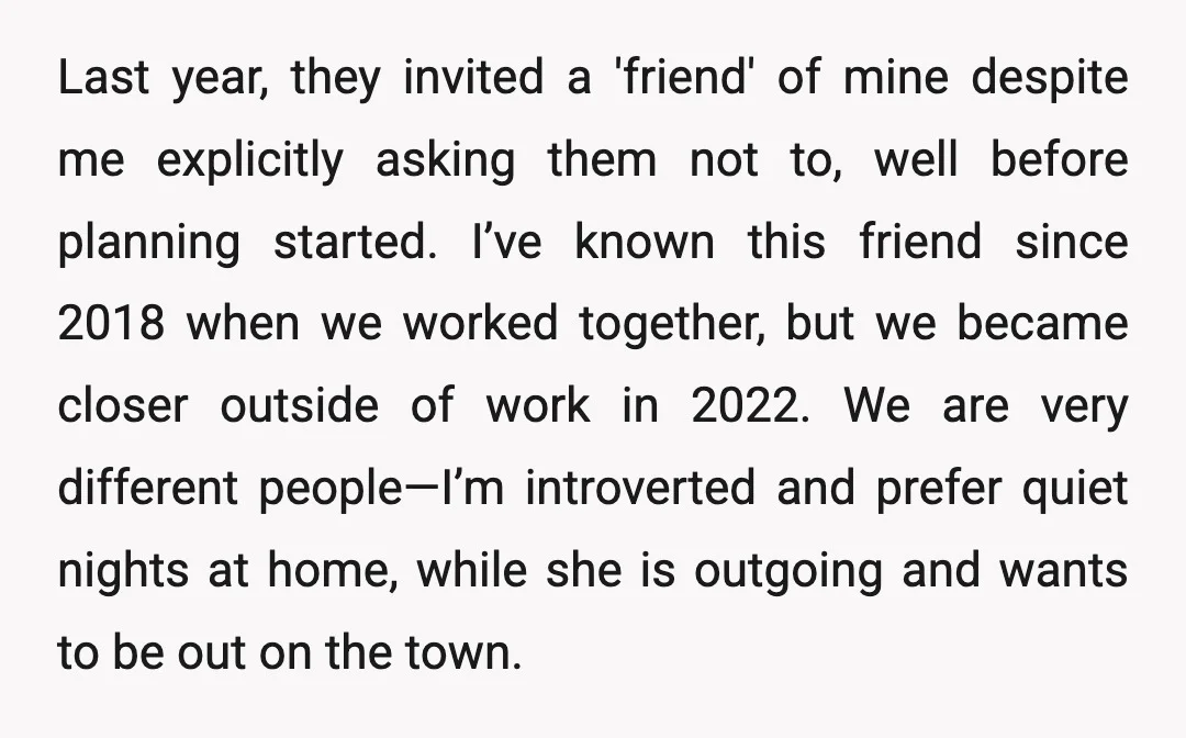 Last year, they invited a 'friend' of mine despite me explicitly asking them not to, well before planning started. I’ve known this friend since 2018 when we worked together, but...