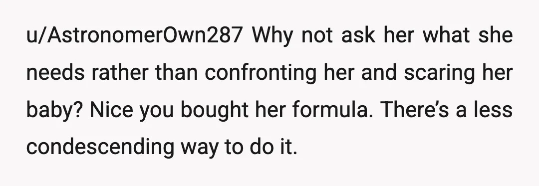 u/AstronomerOwn287
Why not ask her what she needs rather than confronting her and scaring her baby? Nice you bought her formula.
There’s a less condescending way to do it.