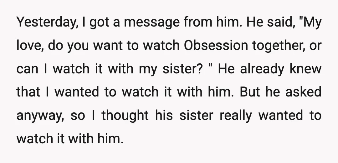 Yesterday, I got a message from him. He said, "My love, do you want to watch Obsession together, or can I watch it with my sister? " He already knew...