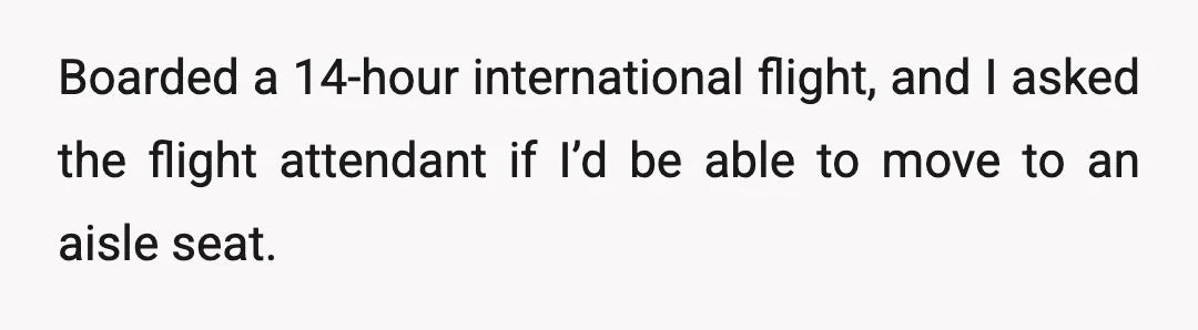 Boarded a 14-hour international flight, and I asked the flight attendant if I’d be able to move to an aisle seat.