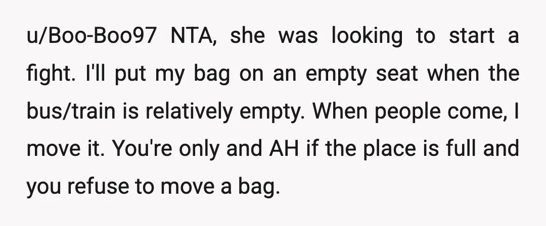 u/Boo-Boo97 NTA, she was looking to start a fight. I'll put my bag on an empty seat when the bus/train is relatively empty. When people come, I move it. You're...