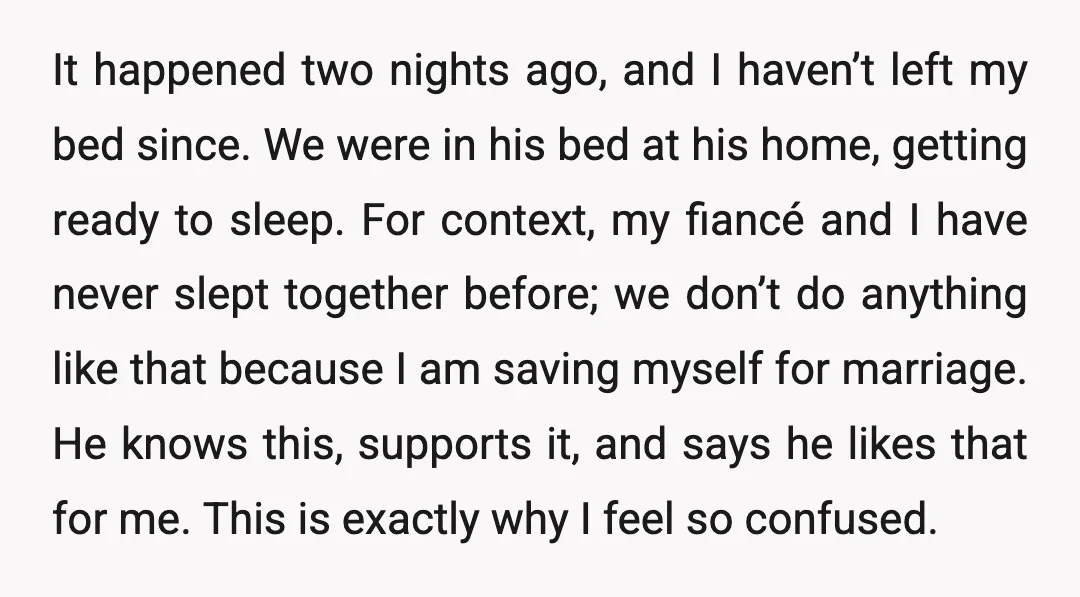 It happened two nights ago, and I haven’t left my bed since. We were in his bed at his home, getting ready to sleep. For context, my fiancé and I...