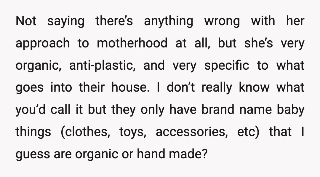 Not saying there’s anything wrong with her approach to motherhood at all, but she’s very organic, anti-plastic, and very specific to what goes into their house. I don’t really know...