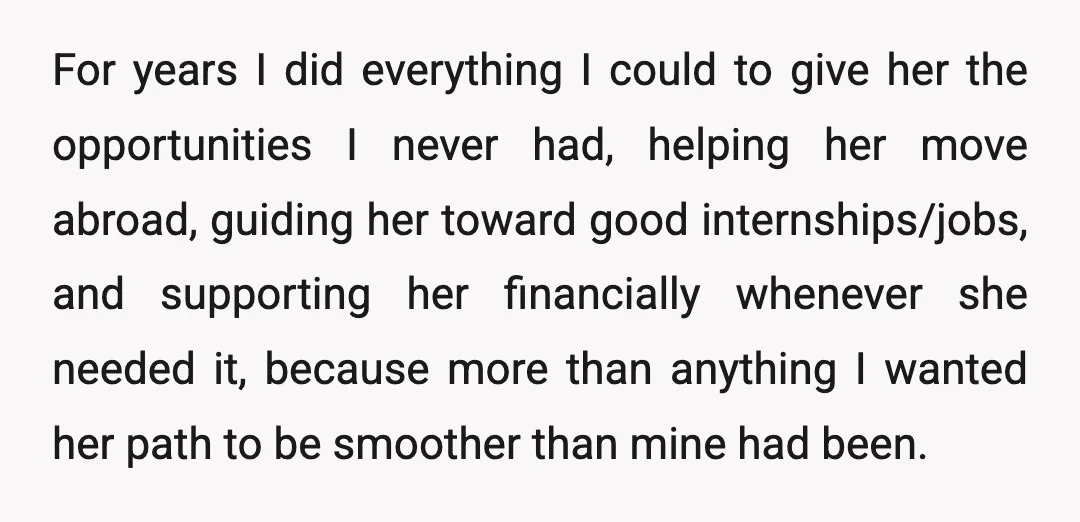 For years I did everything I could to give her the opportunities I never had, helping her move abroad, guiding her toward good internships/jobs, and supporting her financially whenever she...