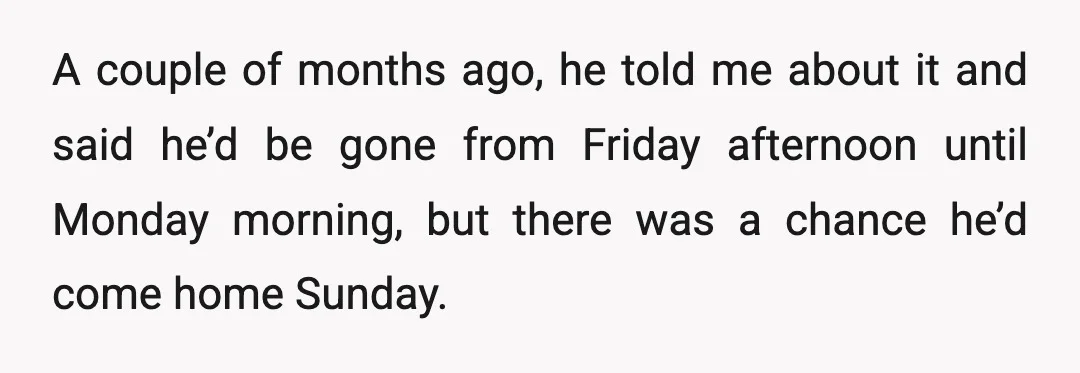 A couple of months ago, he told me about it and said he’d be gone from Friday afternoon until Monday morning, but there was a chance he’d come home Sunday.