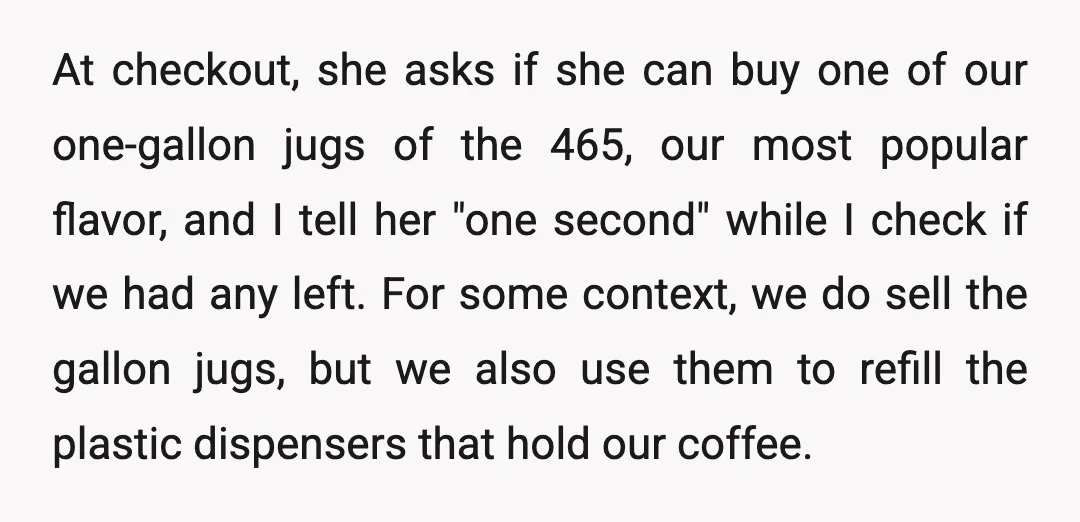 At checkout, she asks if she can buy one of our one-gallon jugs of the 465, our most popular flavor, and I tell her "one second" while I check if...