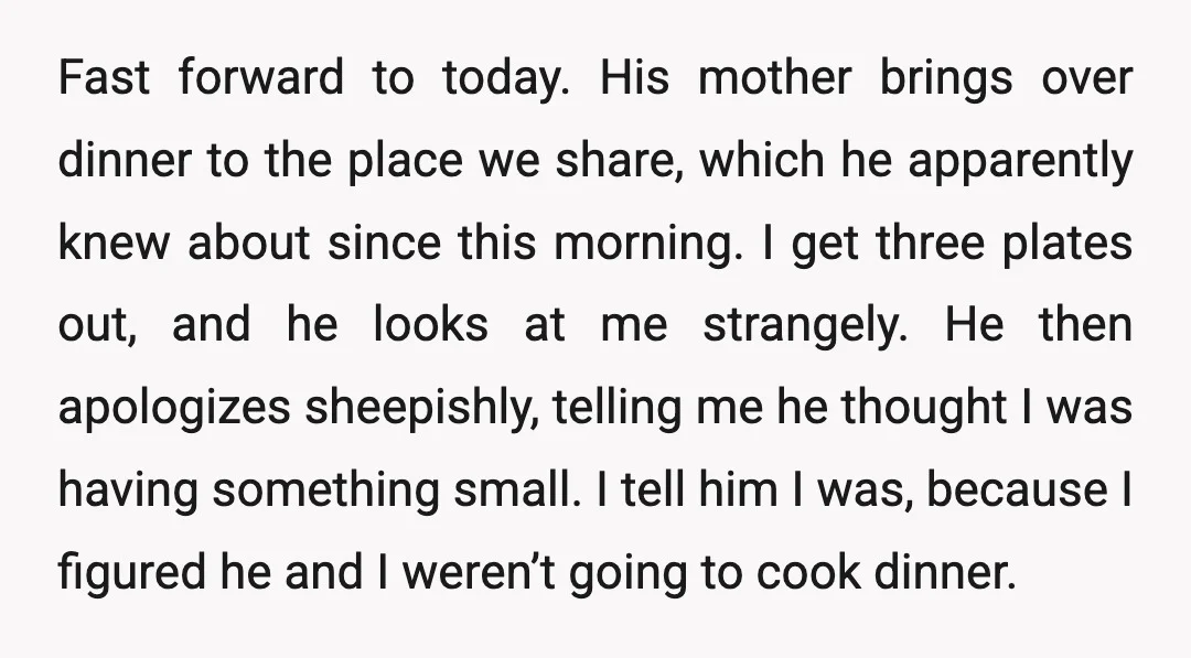 Fast forward to today. His mother brings over dinner to the place we share, which he apparently knew about since this morning. I get three plates out, and he looks...